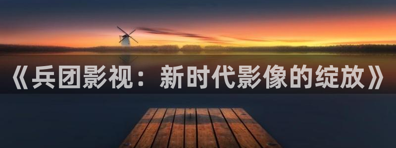 俄罗斯妈妈神马影院：《兵团影视：新时代影像的绽放》
